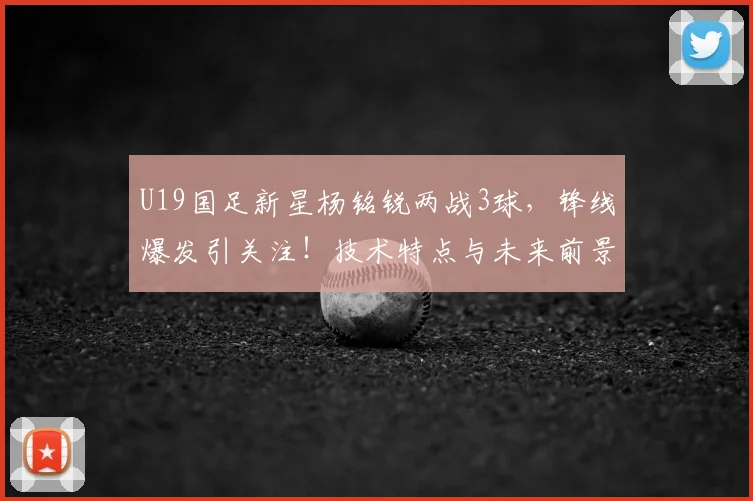U19国足新星杨铭锐两战3球，锋线爆发引关注！技术特点与未来前景分析