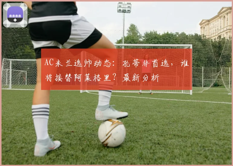 AC米兰选帅动态：孔蒂非首选，谁将接替阿莱格里？最新分析