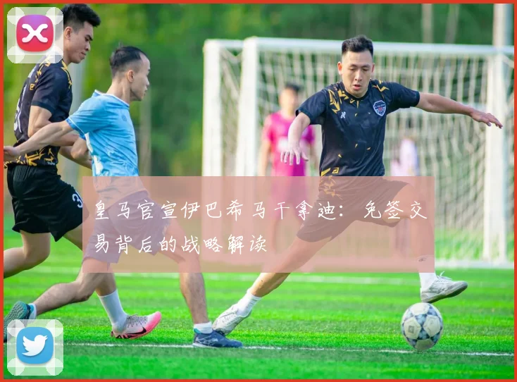 皇马官宣伊巴希马干拿迪：免签交易背后的战略解读