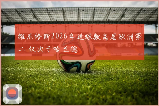 维尼修斯2026年进球数高居欧洲第二 仅次于哈兰德
