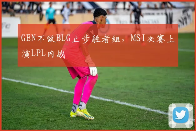 GEN不敌BLG止步胜者组，MSI决赛上演LPL内战