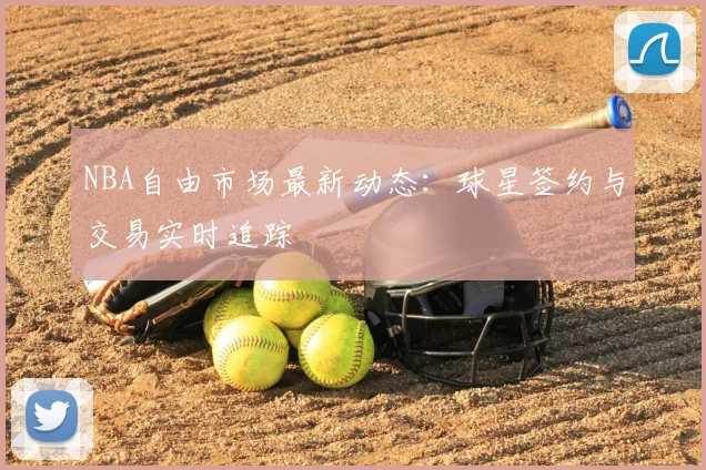 NBA自由市场最新动态：球星签约与交易实时追踪