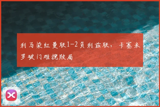 利马染红曼联1-2负利兹联，卡塞米罗破门难挽败局
