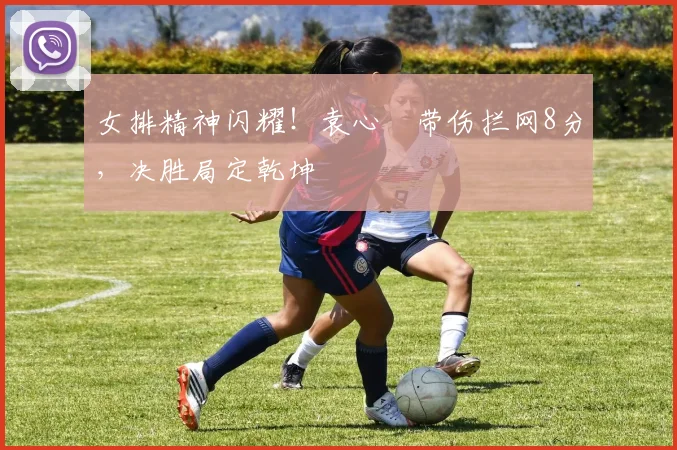女排精神闪耀!袁心玥带伤拦网8分,决胜局定乾坤