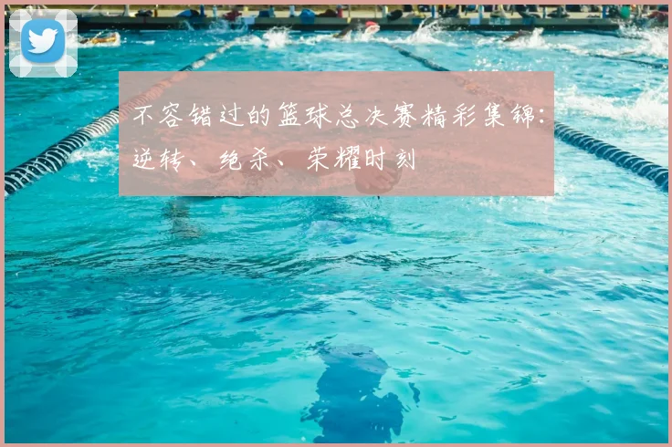 不容错过的篮球总决赛精彩集锦：逆转、绝杀、荣耀时刻