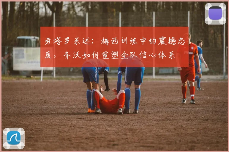 劳塔罗亲述：梅西训练中的震撼态度，齐沃如何重塑全队信心体系