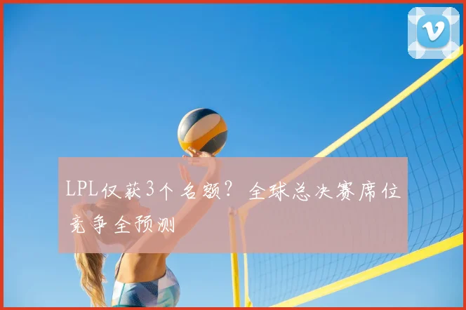 LPL仅获3个名额?全球总决赛席位竞争全预测