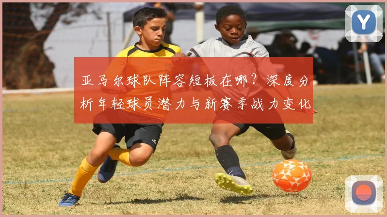亚马尔球队阵容短板在哪？深度分析年轻球员潜力与新赛季战力变化