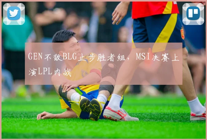 GEN不敌BLG止步胜者组，MSI决赛上演LPL内战