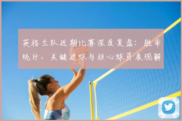 英格兰队近期比赛深度复盘：胜率统计、关键进球与核心球员表现解析