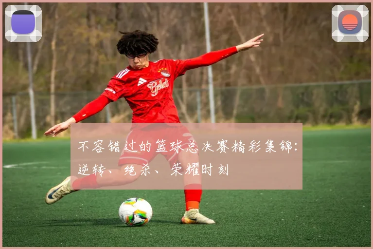 不容错过的篮球总决赛精彩集锦:逆转、绝杀、荣耀时刻